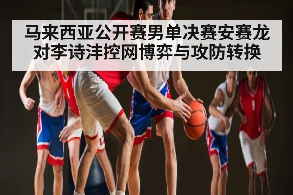 马来西亚公开赛男单决赛安赛龙对李诗沣控网博弈与攻防转换