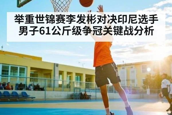 举重世锦赛李发彬对决印尼选手男子61公斤级争冠关键战分析