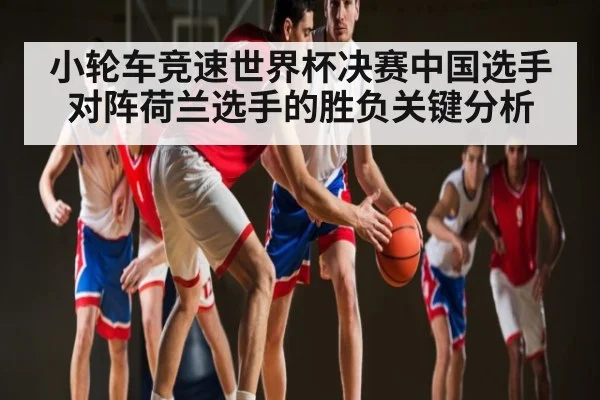 小轮车竞速世界杯决赛中国选手对阵荷兰选手的胜负关键分析